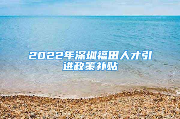 2022年深圳福田人才引进政策补贴