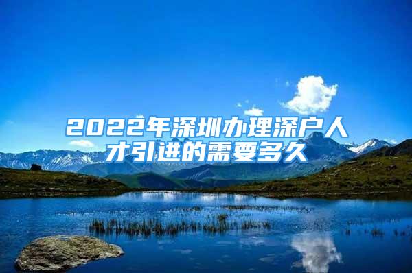 2022年深圳办理深户人才引进的需要多久