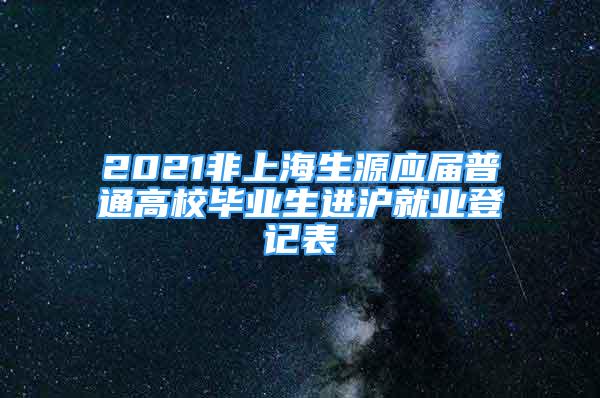 2021非上海生源应届普通高校毕业生进沪就业登记表