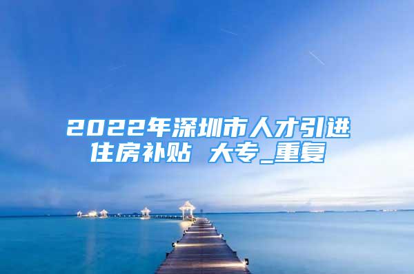 2022年深圳市人才引进住房补贴 大专_重复