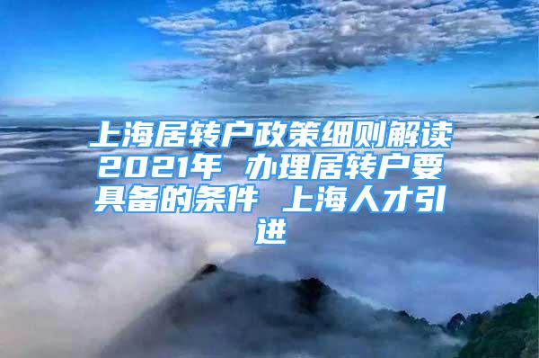 上海居转户政策细则解读2021年 办理居转户要具备的条件 上海人才引进