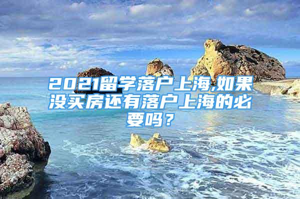 2021留学落户上海,如果没买房还有落户上海的必要吗？
