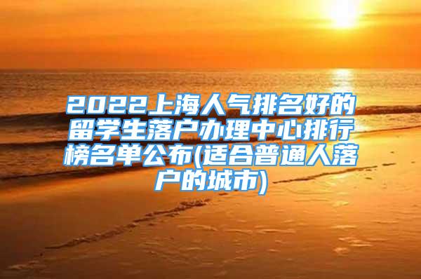 2022上海人气排名好的留学生落户办理中心排行榜名单公布(适合普通人落户的城市)