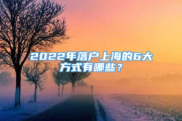 2022年落户上海的6大方式有哪些？