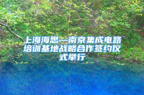 上海海思—南京集成电路培训基地战略合作签约仪式举行