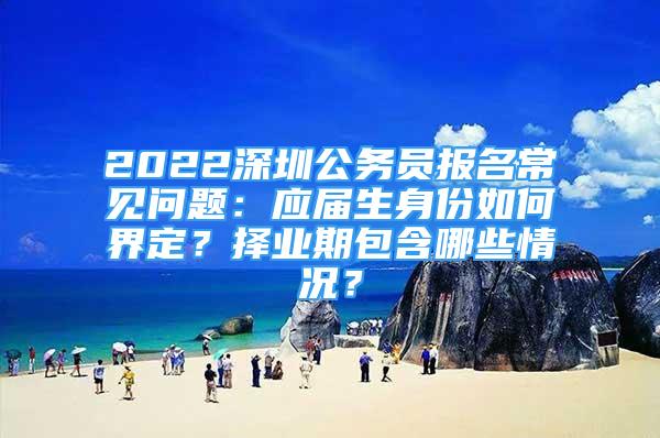 2022深圳公务员报名常见问题：应届生身份如何界定？择业期包含哪些情况？