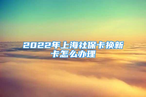 2022年上海社保卡换新卡怎么办理