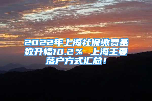 2022年上海社保缴费基数升幅10.2％ 上海主要落户方式汇总！