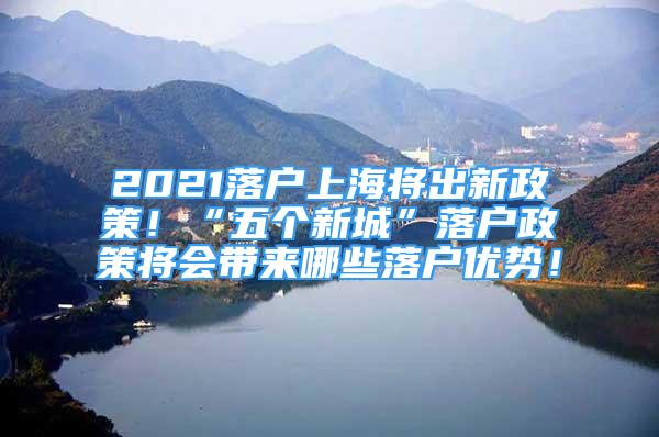 2021落户上海将出新政策！“五个新城”落户政策将会带来哪些落户优势！