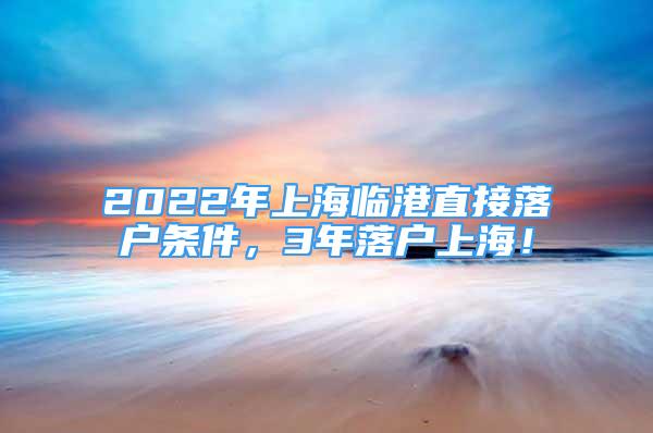 2022年上海临港直接落户条件，3年落户上海！