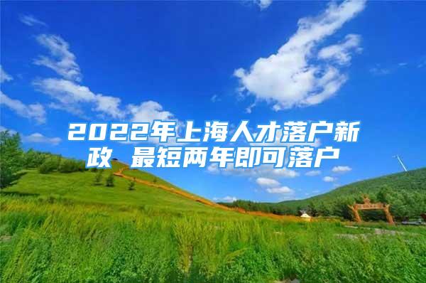 2022年上海人才落户新政 最短两年即可落户