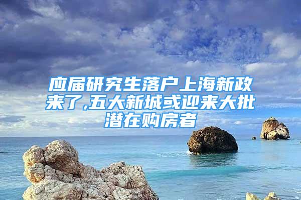 应届研究生落户上海新政来了,五大新城或迎来大批潜在购房者