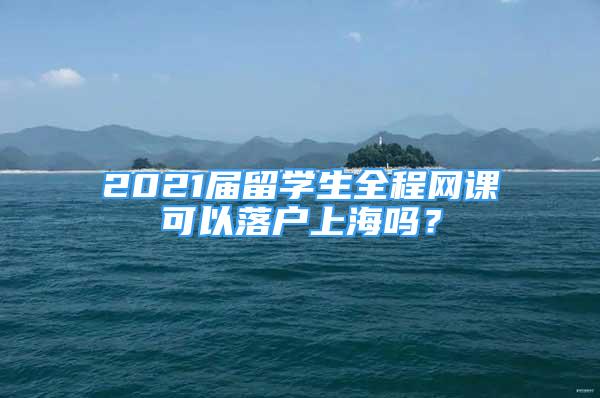 2021届留学生全程网课可以落户上海吗？