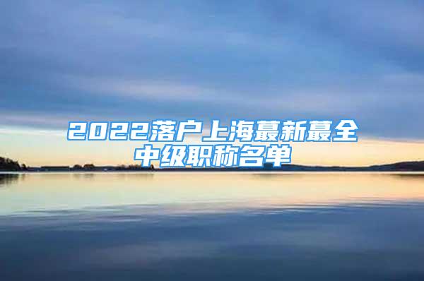 2022落户上海蕞新蕞全中级职称名单