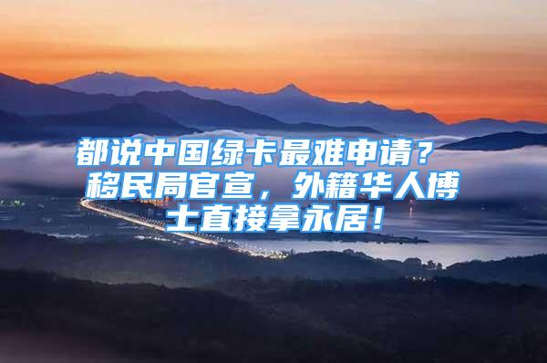 都说中国绿卡最难申请？ 移民局官宣，外籍华人博士直接拿永居！