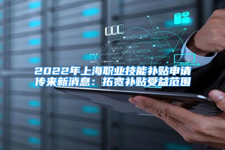 2022年上海职业技能补贴申请传来新消息：拓宽补贴受益范围