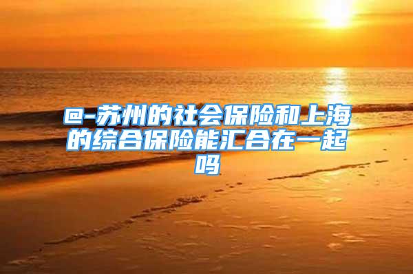 @-苏州的社会保险和上海的综合保险能汇合在一起吗