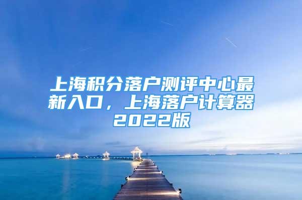 上海积分落户测评中心最新入口，上海落户计算器2022版