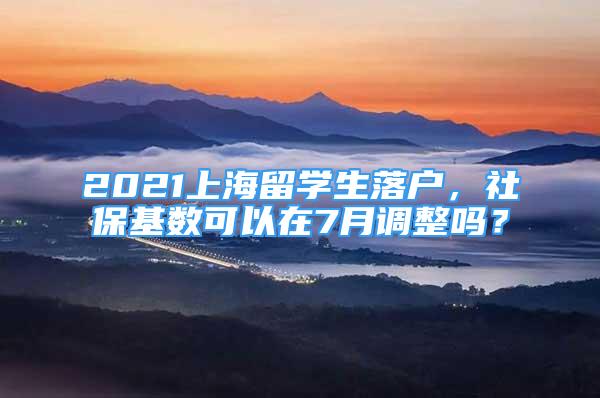 2021上海留学生落户，社保基数可以在7月调整吗？