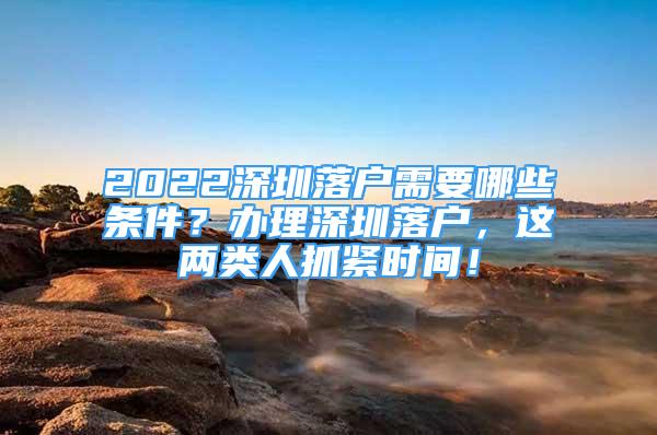 2022深圳落户需要哪些条件？办理深圳落户，这两类人抓紧时间！