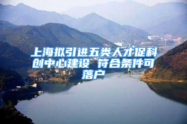 上海拟引进五类人才促科创中心建设 符合条件可落户
