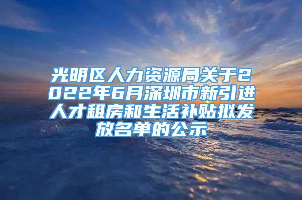 光明区人力资源局关于2022年6月深圳市新引进人才租房和生活补贴拟发放名单的公示