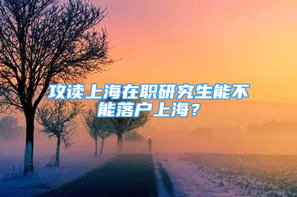 攻读上海在职研究生能不能落户上海？