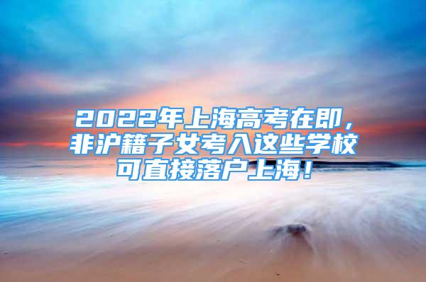 2022年上海高考在即，非沪籍子女考入这些学校可直接落户上海！
