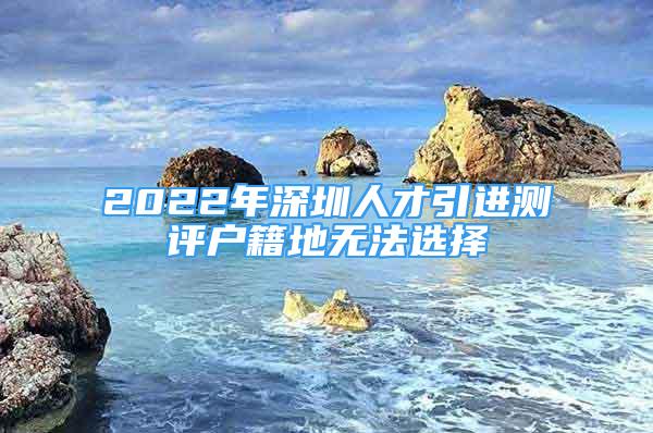 2022年深圳人才引进测评户籍地无法选择