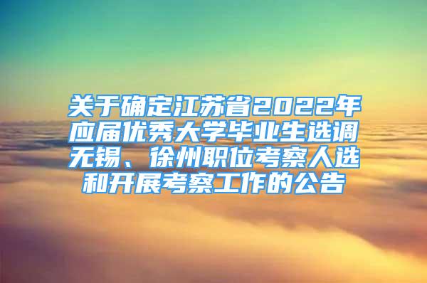 关于确定江苏省2022年应届优秀大学毕业生选调无锡、徐州职位考察人选和开展考察工作的公告