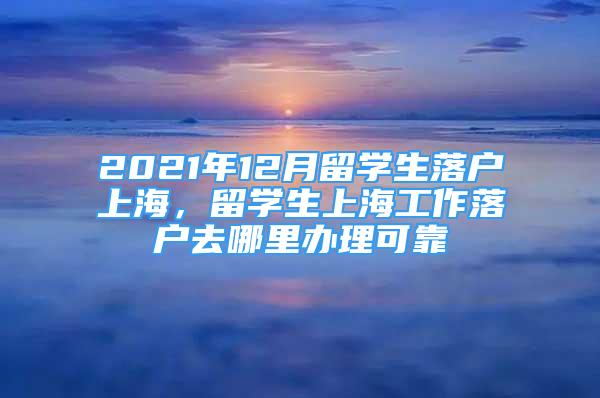 2021年12月留学生落户上海，留学生上海工作落户去哪里办理可靠