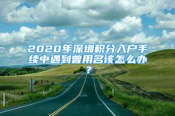 2020年深圳积分入户手续中遇到曾用名该怎么办？