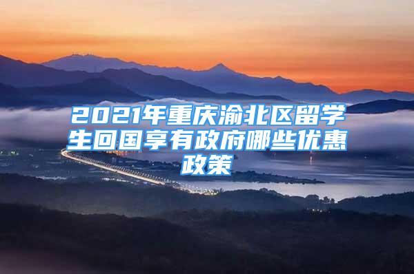 2021年重庆渝北区留学生回国享有政府哪些优惠政策