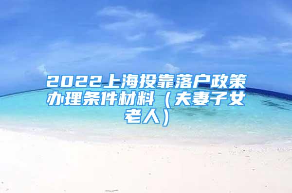 2022上海投靠落户政策办理条件材料（夫妻子女老人）