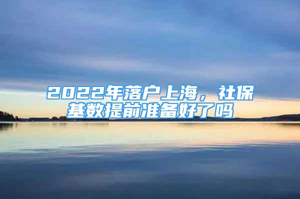 2022年落户上海，社保基数提前准备好了吗
