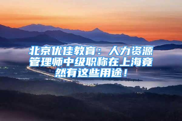 北京优佳教育：人力资源管理师中级职称在上海竟然有这些用途！