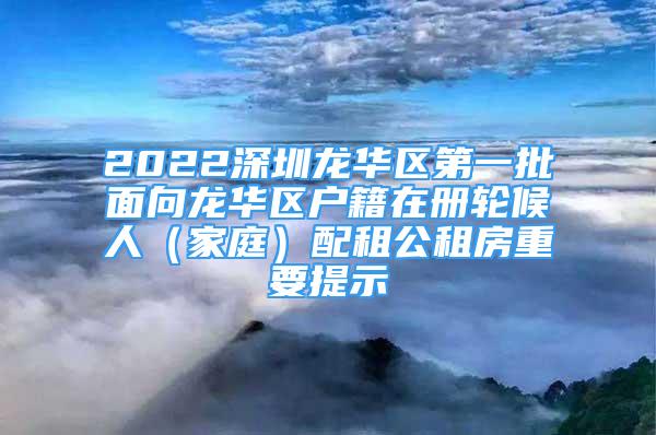 2022深圳龙华区第一批面向龙华区户籍在册轮候人（家庭）配租公租房重要提示