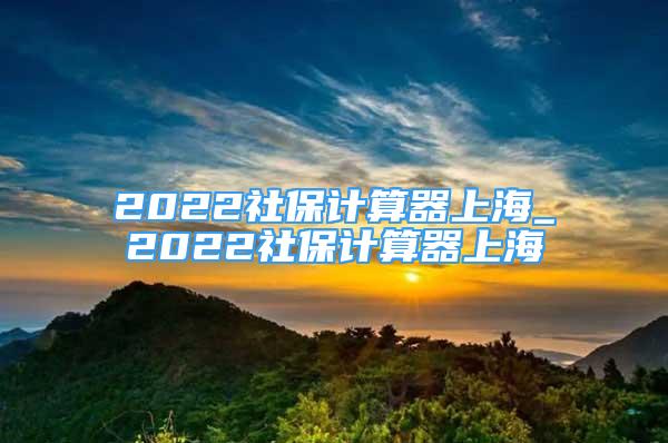 2022社保计算器上海_2022社保计算器上海