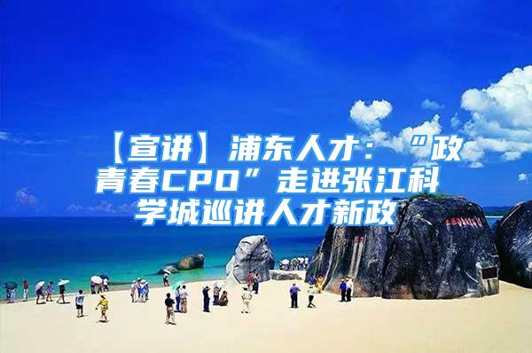 【宣讲】浦东人才：“政青春CPO”走进张江科学城巡讲人才新政