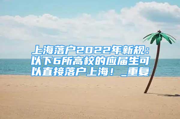 上海落户2022年新规：以下6所高校的应届生可以直接落户上海！_重复