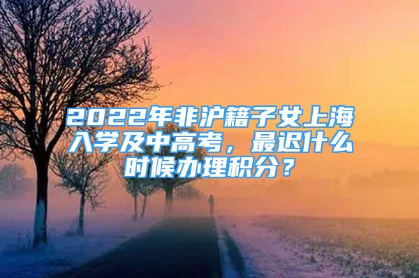 2022年非沪籍子女上海入学及中高考，最迟什么时候办理积分？
