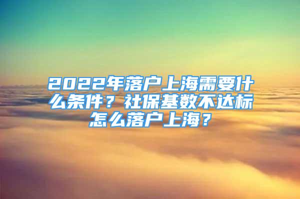 2022年落户上海需要什么条件？社保基数不达标怎么落户上海？