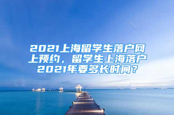 2021上海留学生落户网上预约，留学生上海落户2021年要多长时间？