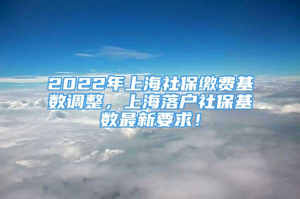 2022年上海社保缴费基数调整，上海落户社保基数最新要求！