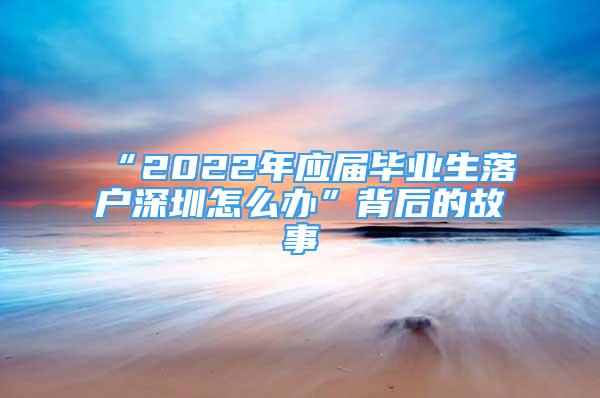 “2022年应届毕业生落户深圳怎么办”背后的故事