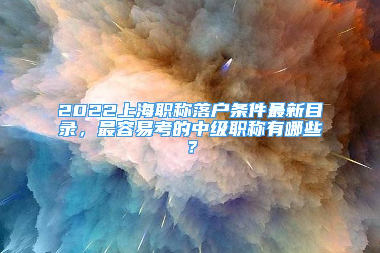 2022上海职称落户条件最新目录，最容易考的中级职称有哪些？