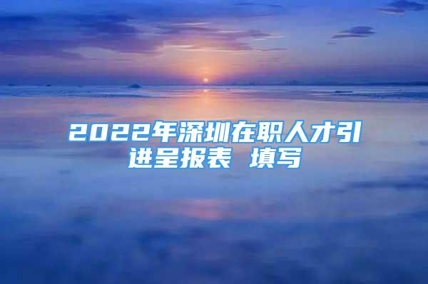 2022年深圳在职人才引进呈报表 填写