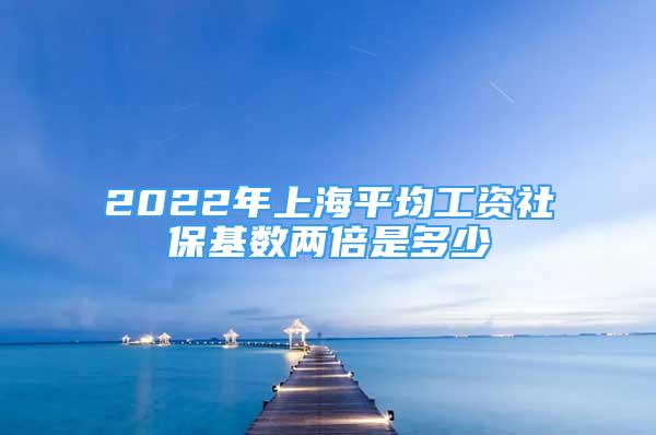 2022年上海平均工资社保基数两倍是多少
