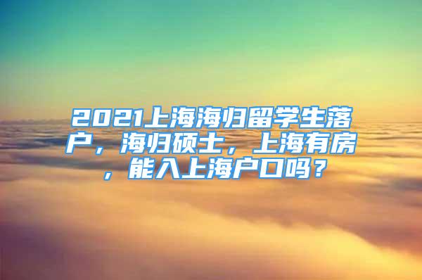 2021上海海归留学生落户，海归硕士，上海有房，能入上海户口吗？