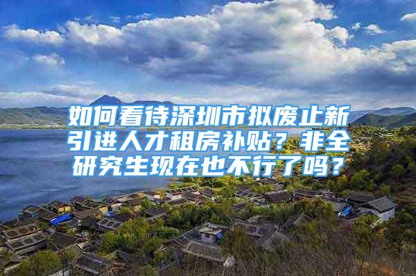如何看待深圳市拟废止新引进人才租房补贴？非全研究生现在也不行了吗？